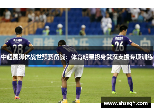 中超国脚休战世预赛备战：体育明星投身武汉支援专项训练